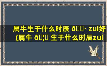 属牛生于什么时辰 🌷 zui
好(属牛 🦄 生于什么时辰zui
好女孩)